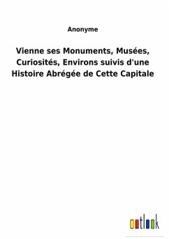 Vienne ses Monuments, Musées, Curiosités, Environs suivis d'une Histoire Abrégée de Cette Capitale