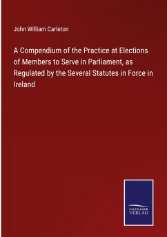 A Compendium of the Practice at Elections of Members to Serve in Parliament, as Regulated by the Several Statutes in Force in Ireland - Carleton, John William