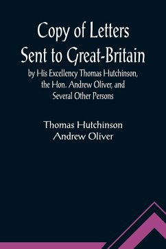 Copy of Letters Sent to Great-Britain by His Excellency Thomas Hutchinson, the Hon. Andrew Oliver, and Several Other Persons - Hutchinson, Thomas; Oliver, Andrew