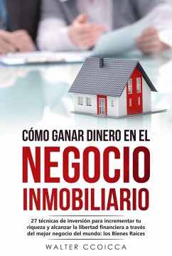 Cómo ganar dinero en el negocio inmobiliario: 27 técnicas de inversión para incrementar tu riqueza y alcanzar la libertad financiera a través del mejor negocio del mundo: los Bienes Raíces (eBook, ePUB) - Ccoicca, Walter