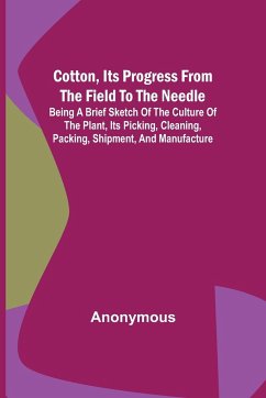 Cotton, Its Progress from the Field to the Needle; Being a brief sketch of the culture of the plant, its picking, cleaning, packing, shipment, and man - Anonymous