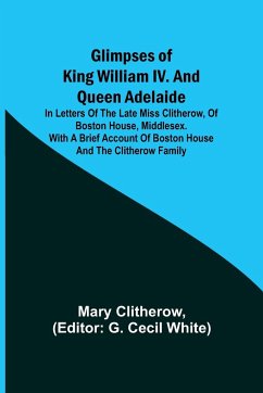 Glimpses of King William IV. and Queen Adelaide; In Letters of the Late Miss Clitherow, of Boston House, Middlesex. With a Brief Account of Boston House and the Clitherow Family - Clitherow, Mary