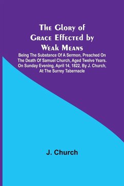 The Glory of Grace Effected by Weak Means; Being the Substance of a Sermon, Preached on the Death of Samuel Church, Aged Twelve Years. On Sunday Evening, April 14, 1822, by J. Church, at the Surrey Tabernacle. - Church, J.