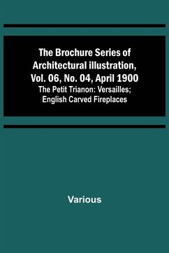 The Brochure Series of Architectural Illustration, vol. 06, No. 04, April 1900; The Petit Trianon: Versailles; English Carved Fireplaces - Various