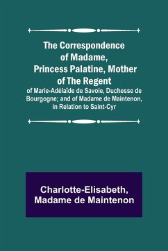 The Correspondence of Madame, Princess Palatine, Mother of the Regent; of Marie-Adélaïde de Savoie, Duchesse de Bourgogne; and of Madame de Maintenon, in Relation to Saint-Cyr - Charlotte-Elisabeth