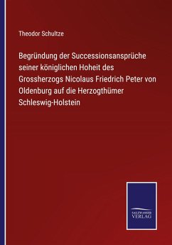 Begründung der Successionsansprüche seiner königlichen Hoheit des Grossherzogs Nicolaus Friedrich Peter von Oldenburg auf die Herzogthümer Schleswig-Holstein - Schultze, Theodor