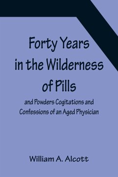 Forty Years in the Wilderness of Pills and Powders Cogitations and Confessions of an Aged Physician - A. Alcott, William