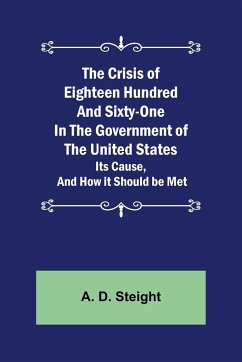 The Crisis of Eighteen Hundred and Sixty-One In The Government of The United States; Its Cause, and How it Should be Met - D. Steight, A.