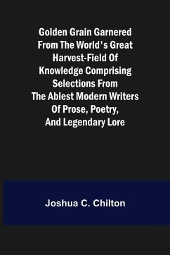 Golden Grain Garnered from the World's Great Harvest-field of Knowledge Comprising Selections from the Ablest Modern Writers of Prose, Poetry, and Legendary Lore - C. Chilton, Joshua