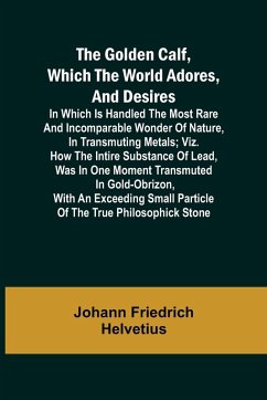 The Golden Calf, Which the World Adores, and Desires; In Which Is Handled the Most Rare and Incomparable Wonder of Nature, in Transmuting Metals; viz. How the Intire Substance of Lead, Was in One Moment Transmuted in Gold-Obrizon, with an Exceeding Small - Friedrich Helvetius, Johann