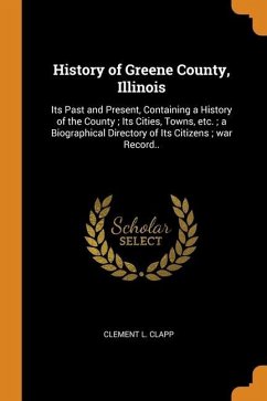 History of Greene County, Illinois: Its Past and Present, Containing a History of the County; Its Cities, Towns, etc.; a Biographical Directory of Its - Clapp, Clement L.