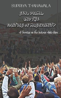 Sex, Drama, and the Politics of Masculinity: A Treatise on the Indian Anti-Hero - Thanawala, Supriya