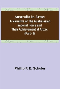 Australia in Arms ; A Narrative of the Australasian Imperial Force and Their Achievement at Anzac (Part - I) - F. E. Schuler, Phillip