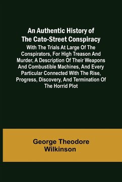 An Authentic History of the Cato-Street Conspiracy ; With the trials at large of the conspirators, for high treason and murder, a description of their weapons and combustible machines, and every particular connected with the rise, progress, discovery, and - George Theodore Wilkinson