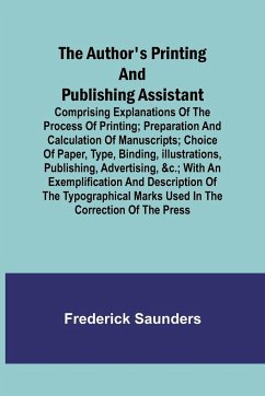 The Author's Printing and Publishing Assistant ; Comprising Explanations of the Process of Printing; Preparation and Calculation of Manuscripts; Choice of Paper, Type, Binding, Illustrations, Publishing, Advertising, &c.; with an Exemplification and Descr - Saunders, Frederick