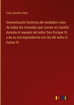 Demostración histórica del verdadero valor de todas las monedas que corrian en Castilla durante el reynado del señor Don Enrique IV, y de su correspondencia con las del señor D. Carlos IV - Saez, Fray Liciniano