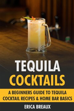 Tequila Cocktails: A Beginners Guide to Tequila Cocktail Recipes & Home Bar Basics (eBook, ePUB) - Breaux, Erica