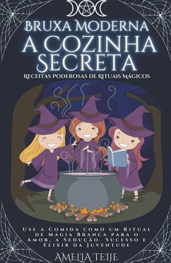 Bruxa Moderna - a Cozinha Secreta - Receitas Poderosas de Rituais Mágicos. Use a Comida como um Ritual de Magia Branca para o Amor, a Sedução. Sucesso e Elixir da Juventude - Teije, Amelia