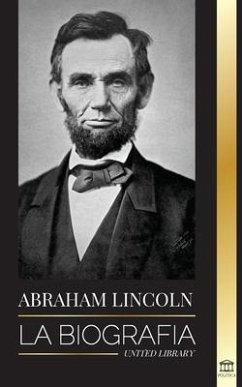 Abraham Lincoln: La biografía - La vida del genio político Abe, sus años como presidente y la guerra americana por la libertad - Library, United