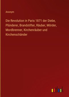 Die Revolution in Paris 1871 der Diebe, Plünderer, Brandstifter, Räuber, Mörder, Mordbrenner, Kirchenräuber und Kirchenschänder - Anonym