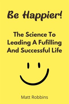 Be Happier! The Science To Leading A Fufilling And Successful Life (eBook, ePUB) - Robbins, Matt