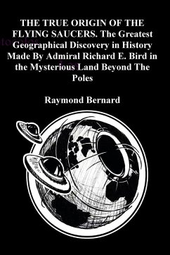 THE TRUE ORIGIN OF THE FLYING SAUCERS. The Greatest Geographical Discovery in History Made By Admiral Richard E. Bird in the Mysterious Land Beyond The Poles - Bernard, Raymond