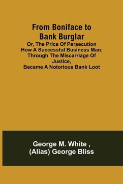 From Boniface to Bank Burglar; Or, The Price of Persecution How a Successful Business Man, Through the Miscarriage of Justice, Became a Notorious Bank Loot - M. White, George; George Bliss, (Alias)