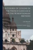 A Course of Lessons in the French Language on the Robertsonian Method: Intended for the Use of Persons Studying the Language Without a Teacher