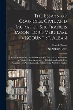 The Essays, or Councils, Civil and Moral of Sir. Francis Bacon, Lord Verulam, Viscount St. Alban: With a Table of the Colours of Good and Evil, and a - Bacon, Francis