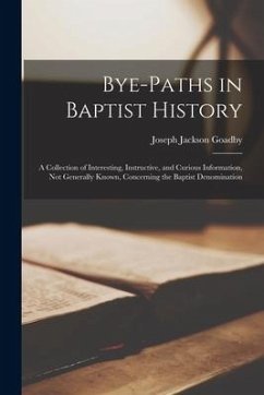 Bye-paths in Baptist History: a Collection of Interesting, Instructive, and Curious Information, Not Generally Known, Concerning the Baptist Denomin - Goadby, Joseph Jackson