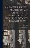 An Answer to Two Treatises of Mr. John Can, the Leader of the English Brownists in Amsterdam ..