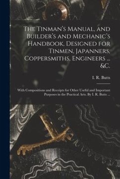 The Tinman's Manual, and Builder's and Mechanic's Handbook, designed for Tinmen, Japanners, Coppersmiths, Engineers ... &c.; With Compositions and Rec