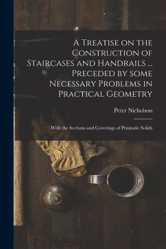 A Treatise on the Construction of Staircases and Handrails ... Preceded by Some Necessary Problems in Practical Geometry; With the Sections and Coveri - Nicholson, Peter