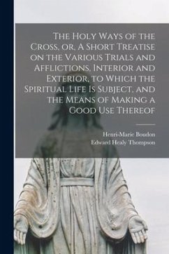 The Holy Ways of the Cross, or, A Short Treatise on the Various Trials and Afflictions, Interior and Exterior, to Which the Spiritual Life is Subject, and the Means of Making a Good Use Thereof - Thompson, Edward Healy