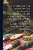 The Painter, Gilder, and Varnisher's Companion: containing Rules and Regulations in Everything Relating to the Arts of Painting, Gilding, Varnishing,