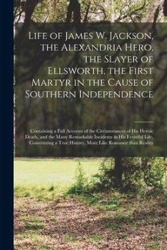 Life of James W. Jackson, the Alexandria Hero, the Slayer of Ellsworth, the First Martyr in the Cause of Southern Independence; Containing a Full Acco - Anonymous