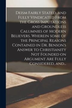 Deism Fairly Stated, and Fully Vindicated From the Gross Imputations and Groundless Calumnies of Modern Believers. Wherein Some of the Principal Reasons Contained in Dr. Benson's Answer to Christianity Not Founded on Argument Are Fully Considered, And... - Anonymous