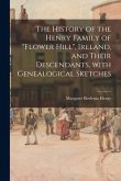 The History of the Henry Family of &quote;Flower Hill&quote;, Ireland, and Their Descendants, With Genealogical Sketches