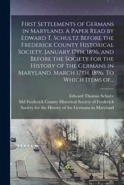 First Settlements of Germans in Maryland. A Paper Read by Edward T. Schultz Before the Frederick County Historical Society, January 17th, 1896, and Be - Schultz, Edward Thomas