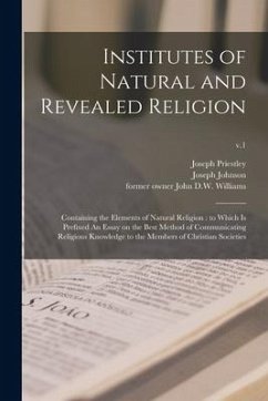 Institutes of Natural and Revealed Religion: Containing the Elements of Natural Religion: to Which is Prefixed An Essay on the Best Method of Communic - Priestley, Joseph
