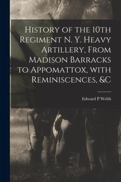 History of the 10th Regiment N. Y. Heavy Artillery, From Madison Barracks to Appomattox, With Reminiscences, &c - Webb, Edward P.