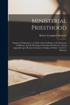 Ministerial Priesthood: Chapters (preliminary to a Study of the Ordinal) on the Rationale of Ministry and the Meaning of Christian Priesthood, - Moberly, Robert Campbell