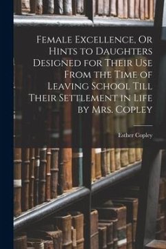 Female Excellence, Or Hints to Daughters Designed for Their Use From the Time of Leaving School Till Their Settlement in Life by Mrs. Copley - Copley, Esther