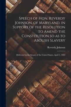 Speech of Hon. Reverdy Johnson, of Maryland, in Support of the Resolution to Amend the Constitution so as to Abolish Slavery: Delivered in the Senate - Johnson, Reverdy