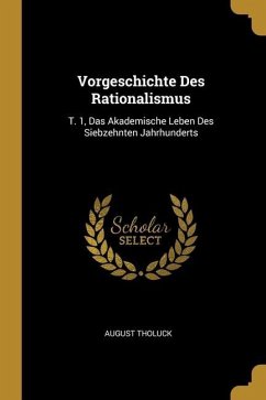 Vorgeschichte Des Rationalismus: T. 1, Das Akademische Leben Des Siebzehnten Jahrhunderts - Tholuck, August