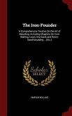 The Iron-Founder: A Comprehensive Treaties On the Art of Moulding. Including Chapters On Core-Making; Loam, Dry-Sand, and Green-Sand Mou