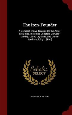 The Iron-Founder: A Comprehensive Treaties On the Art of Moulding. Including Chapters On Core-Making; Loam, Dry-Sand, and Green-Sand Mou - Bolland, Simpson