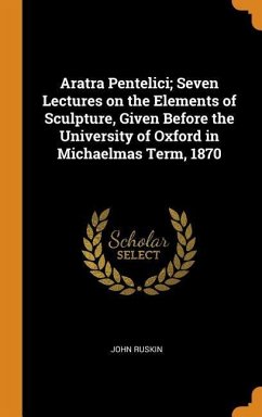 Aratra Pentelici; Seven Lectures on the Elements of Sculpture, Given Before the University of Oxford in Michaelmas Term, 1870 - Ruskin, John