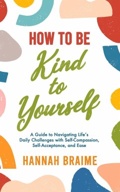 How to Be Kind to Yourself: A Guide to Navigating Life's Daily Challenges with Self-Compassion, Self-Acceptance, and Ease (eBook, ePUB) - Braime, Hannah