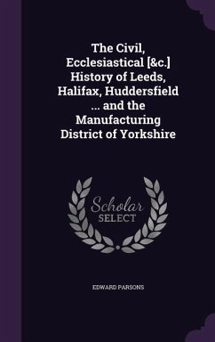 The Civil, Ecclesiastical [&c.] History of Leeds, Halifax, Huddersfield ... and the Manufacturing District of Yorkshire - Parsons, Edward